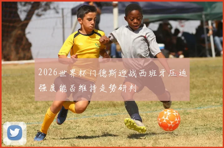 2026世界杯门德斯迎战西班牙压迫强度能否维持走势研判