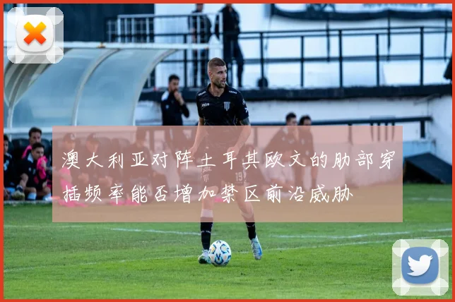 澳大利亚对阵土耳其欧文的肋部穿插频率能否增加禁区前沿威胁