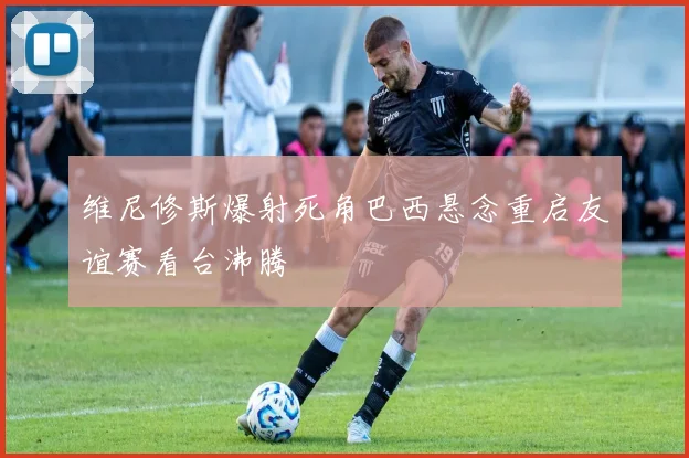 维尼修斯爆射死角巴西悬念重启友谊赛看台沸腾