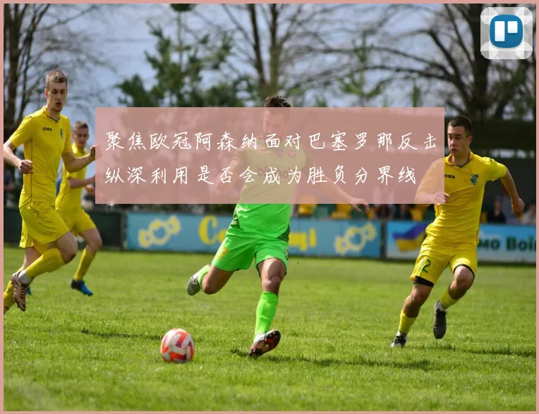 聚焦欧冠阿森纳面对巴塞罗那反击纵深利用是否会成为胜负分界线