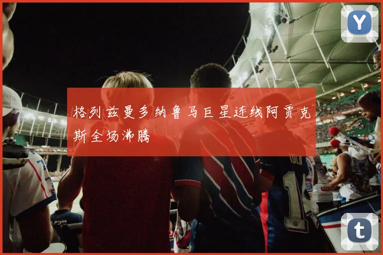 格列兹曼多纳鲁马巨星连线阿贾克斯全场沸腾