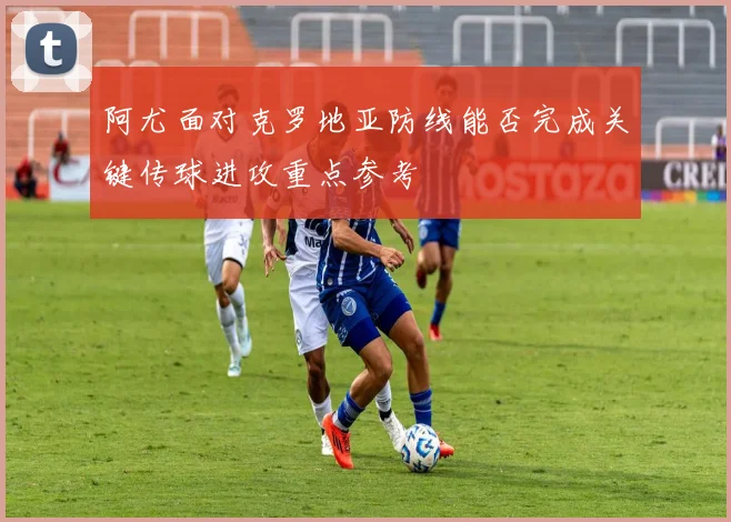 阿尤面对克罗地亚防线能否完成关键传球进攻重点参考