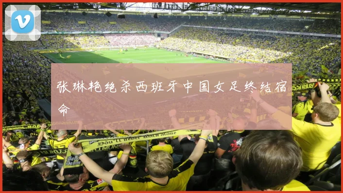 张琳艳绝杀西班牙中国女足终结宿命