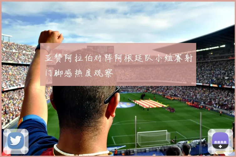 亚赞阿拉伯对阵阿根廷队小组赛射门脚感热度观察