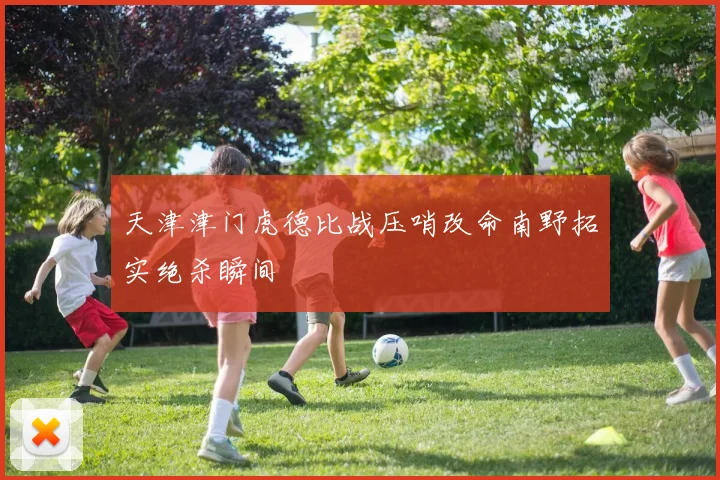 天津津门虎德比战压哨改命南野拓实绝杀瞬间