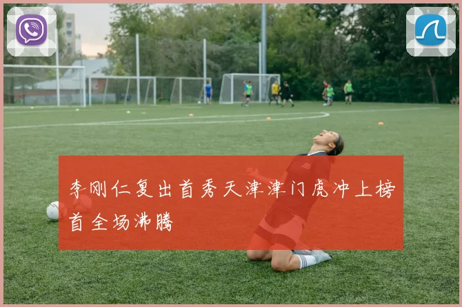 李刚仁复出首秀天津津门虎冲上榜首全场沸腾