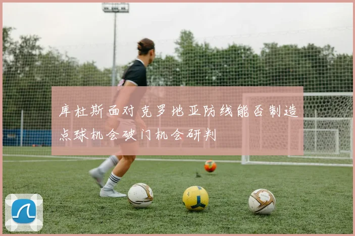 库杜斯面对克罗地亚防线能否制造点球机会破门机会研判