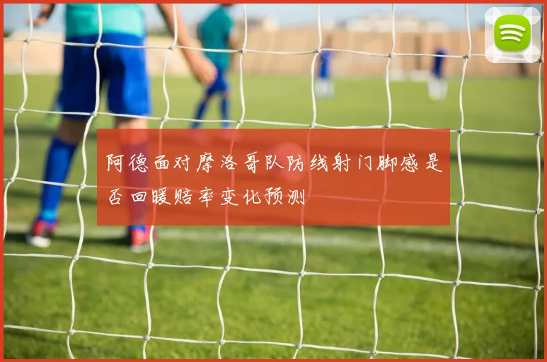 阿德面对摩洛哥队防线射门脚感是否回暖赔率变化预测