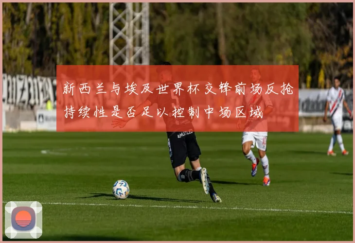 新西兰与埃及世界杯交锋前场反抢持续性是否足以控制中场区域