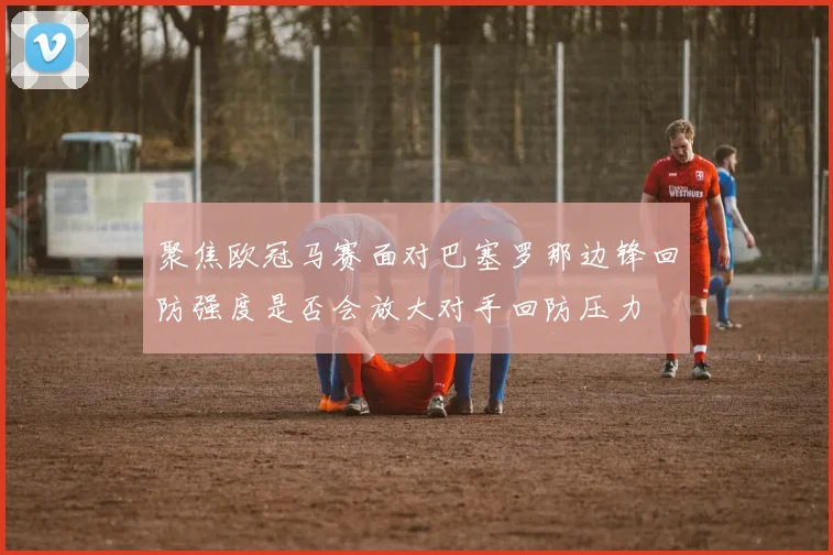 聚焦欧冠马赛面对巴塞罗那边锋回防强度是否会放大对手回防压力
