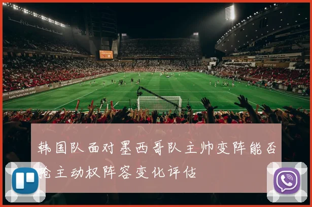 韩国队面对墨西哥队主帅变阵能否抢主动权阵容变化评估