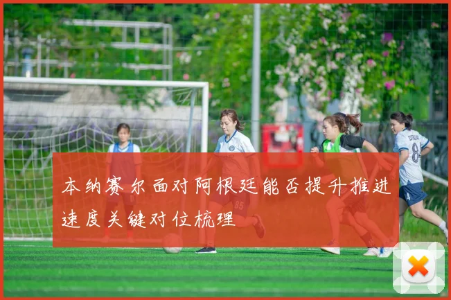 本纳赛尔面对阿根廷能否提升推进速度关键对位梳理