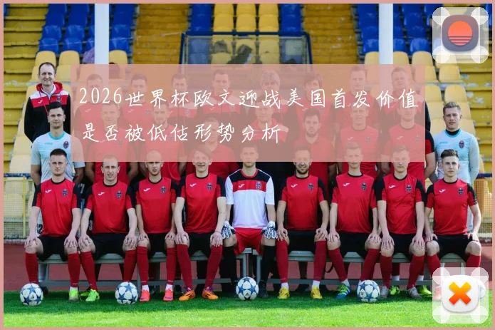 2026世界杯欧文迎战美国首发价值是否被低估形势分析
