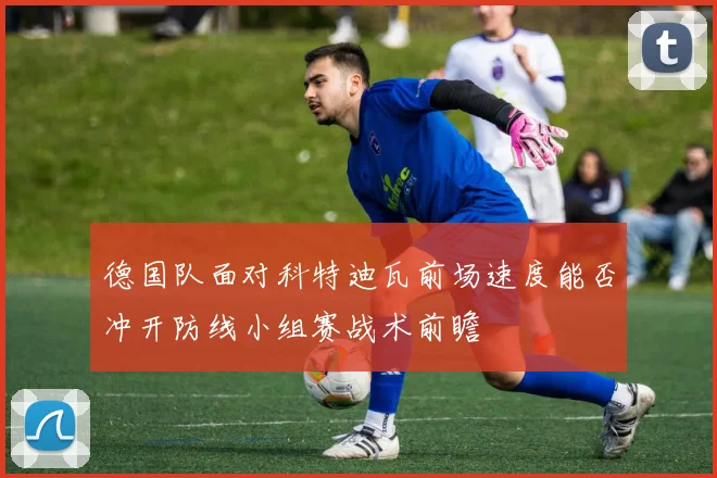 德国队面对科特迪瓦前场速度能否冲开防线小组赛战术前瞻