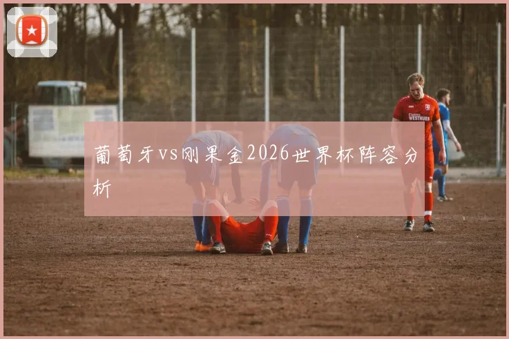 葡萄牙vs刚果金2026世界杯阵容分析