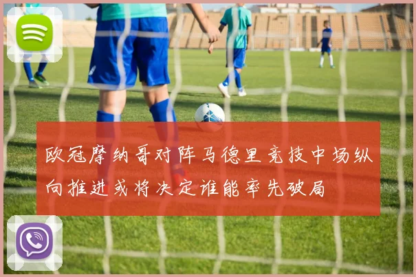 欧冠摩纳哥对阵马德里竞技中场纵向推进或将决定谁能率先破局