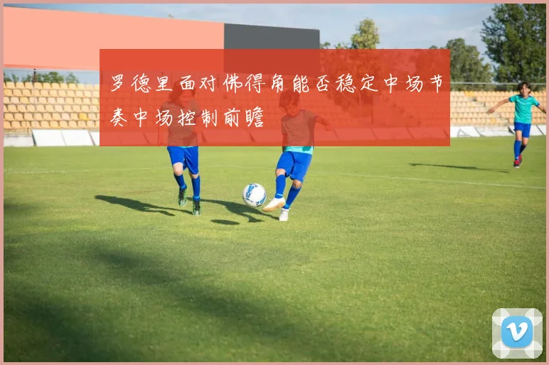 罗德里面对佛得角能否稳定中场节奏中场控制前瞻