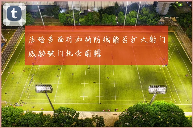 法哈多面对加纳防线能否扩大射门威胁破门机会前瞻