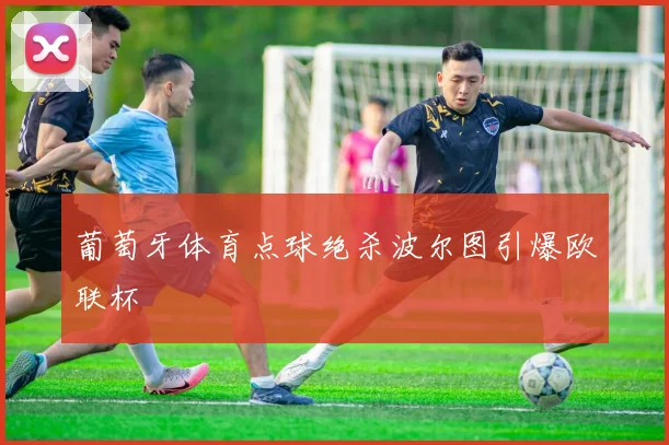 葡萄牙体育点球绝杀波尔图引爆欧联杯