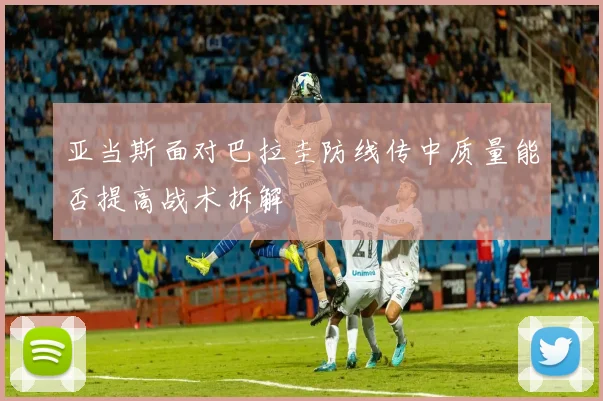 亚当斯面对巴拉圭防线传中质量能否提高战术拆解