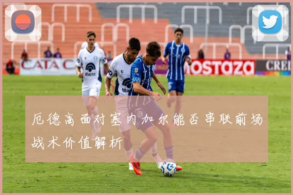 厄德高面对塞内加尔能否串联前场战术价值解析