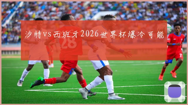 沙特vs西班牙2026世界杯爆冷可能