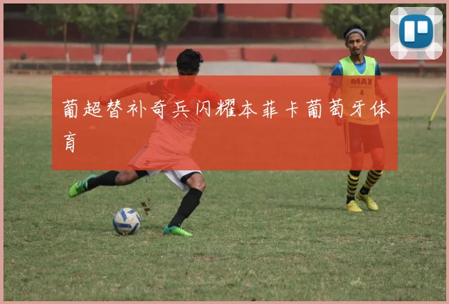 葡超替补奇兵闪耀本菲卡葡萄牙体育