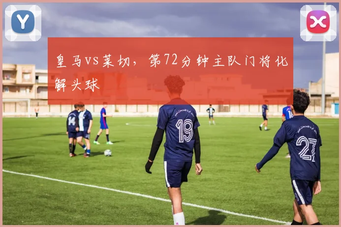 皇马vs莱切,第72分钟主队门将化解头球