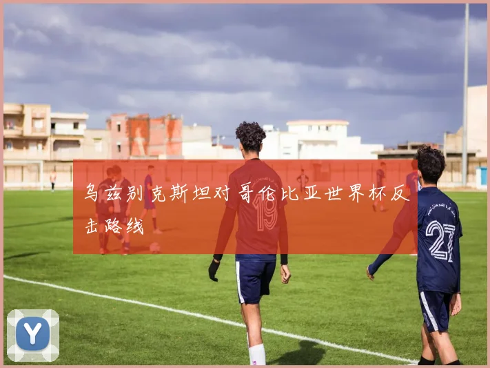 乌兹别克斯坦对哥伦比亚世界杯反击路线