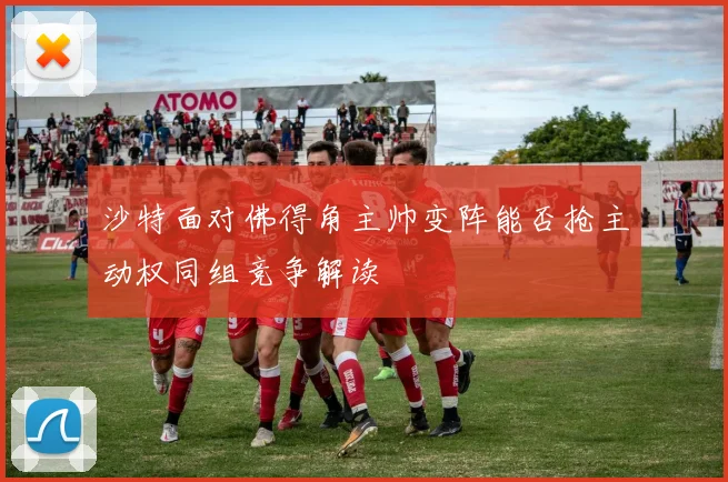 沙特面对佛得角主帅变阵能否抢主动权同组竞争解读