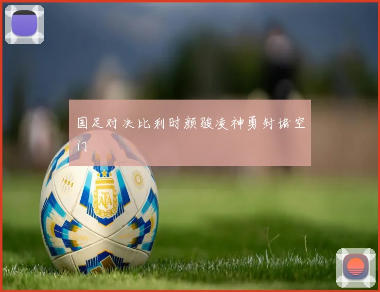 国足对决比利时颜骏凌神勇封堵空门