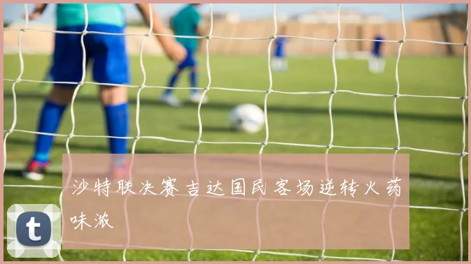 沙特联决赛吉达国民客场逆转火药味浓