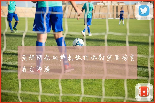 英超阿森纳热刺弧顶远射重返榜首看台沸腾