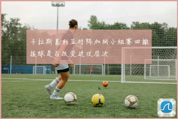 卡拉斯基利亚对阵加纳小组赛回撤接球是否改变进攻层次
