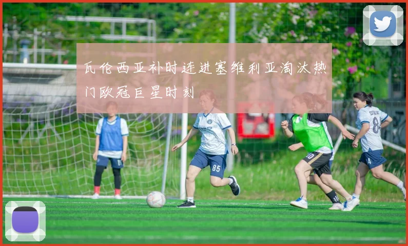 瓦伦西亚补时连进塞维利亚淘汰热门欧冠巨星时刻
