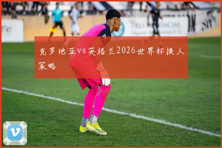 克罗地亚vs英格兰2026世界杯换人策略