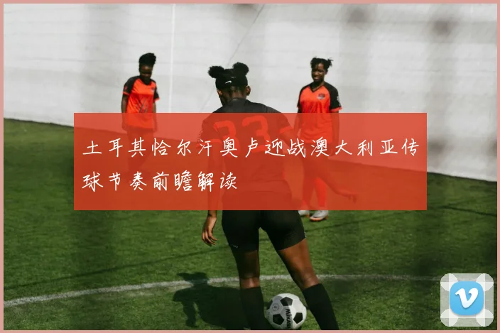 土耳其恰尔汗奥卢迎战澳大利亚传球节奏前瞻解读