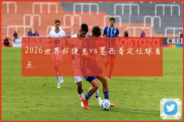 2026世界杯捷克vs墨西哥定位球看点