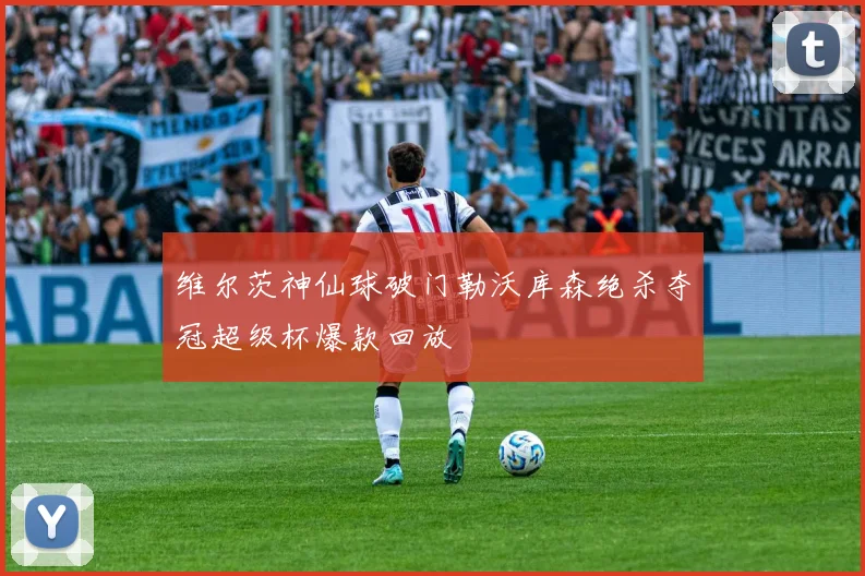 维尔茨神仙球破门勒沃库森绝杀夺冠超级杯爆款回放