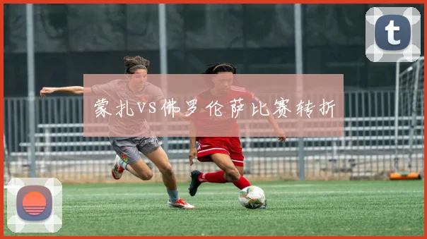 蒙扎vs佛罗伦萨比赛转折