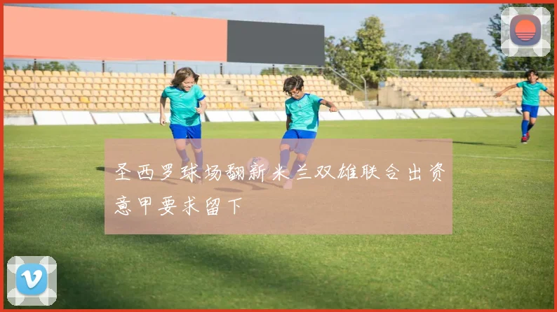圣西罗球场翻新米兰双雄联合出资意甲要求留下