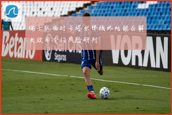 瑞士队面对卡塔尔锋线终结能否解决效率冷门风险研判
