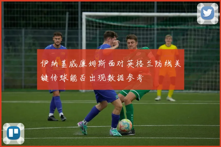 伊纳基威廉姆斯面对英格兰防线关键传球能否出现数据参考
