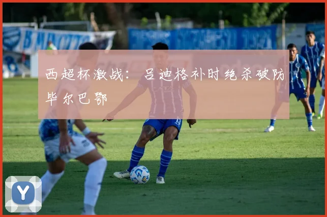 西超杯激战：吕迪格补时绝杀破防毕尔巴鄂