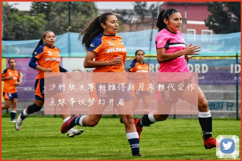 沙特联决赛利雅得新月布赖代合作点球争议梦幻开局