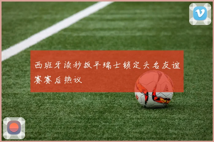 西班牙读秒扳平瑞士锁定头名友谊赛赛后热议