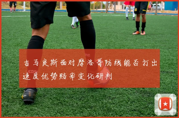 吉马良斯面对摩洛哥防线能否打出速度优势赔率变化研判