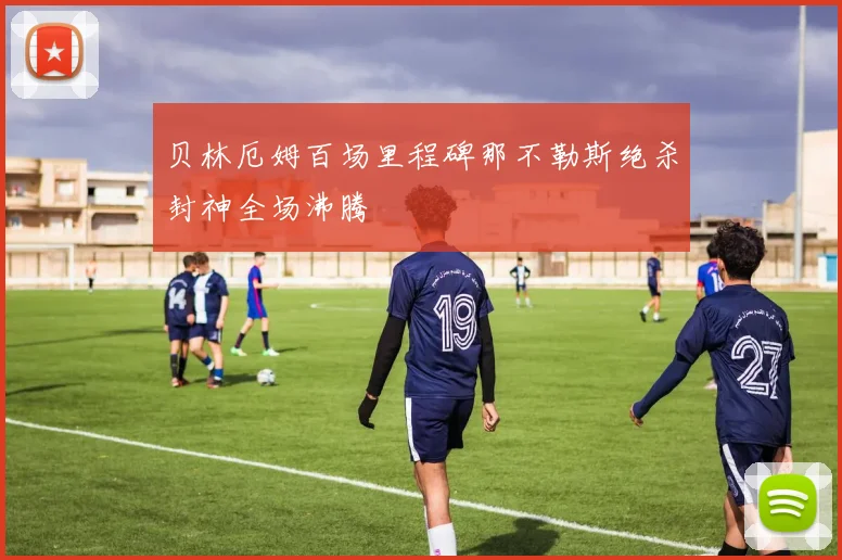 贝林厄姆百场里程碑那不勒斯绝杀封神全场沸腾