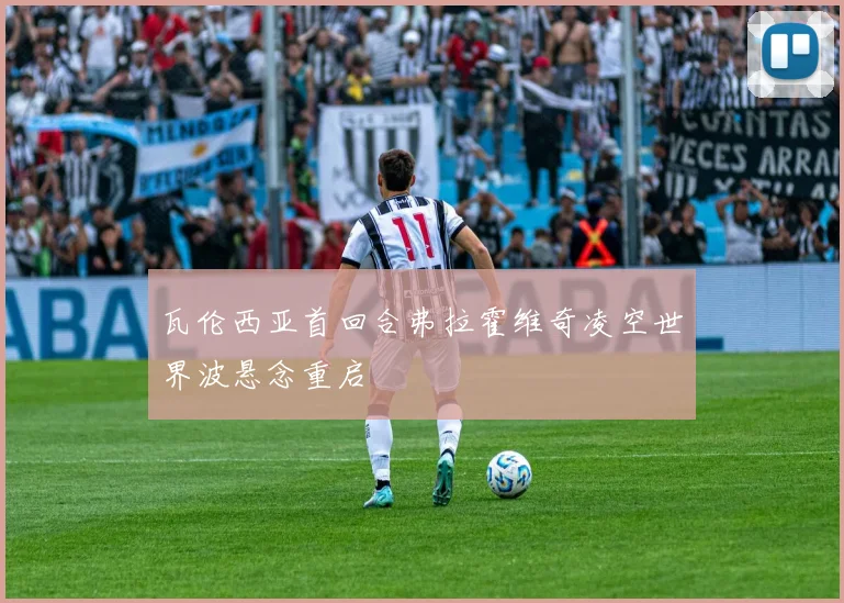 瓦伦西亚首回合弗拉霍维奇凌空世界波悬念重启