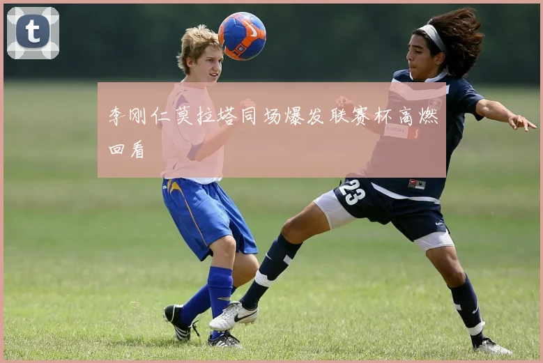 李刚仁莫拉塔同场爆发联赛杯高燃回看